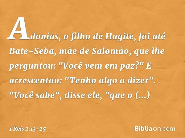 Adonias, o filho de Hagite, foi até Bate-Seba, mãe de Salomão, que lhe perguntou: "Você vem em paz?" E acrescentou: "Tenho algo a dizer". "Você sabe", disse ele