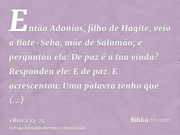 Então Adonias, filho de Hagite, veio a Bate-Seba, mãe de Salomão; e perguntou ela: De paz é a tua vinda? Respondeu ele: É de paz.E acrescentou: Uma palavra tenh