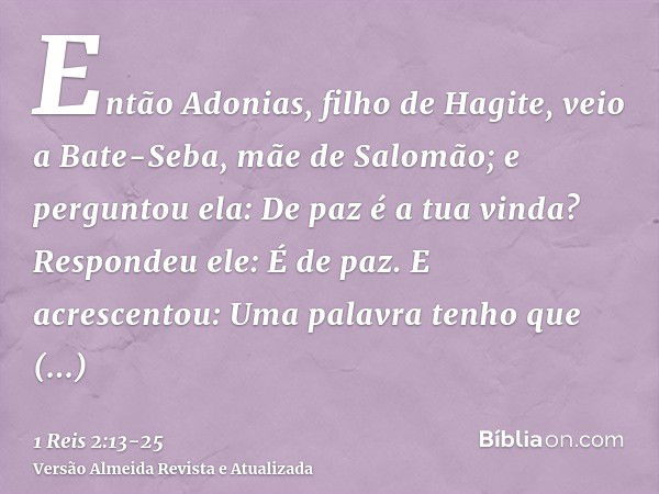 Então Adonias, filho de Hagite, veio a Bate-Seba, mãe de Salomão; e perguntou ela: De paz é a tua vinda? Respondeu ele: É de paz.E acrescentou: Uma palavra tenh