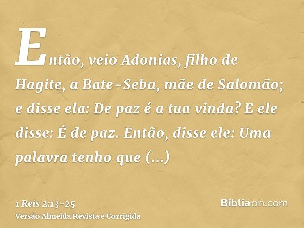 Então, veio Adonias, filho de Hagite, a Bate-Seba, mãe de Salomão; e disse ela: De paz é a tua vinda? E ele disse: É de paz.Então, disse ele: Uma palavra tenho 