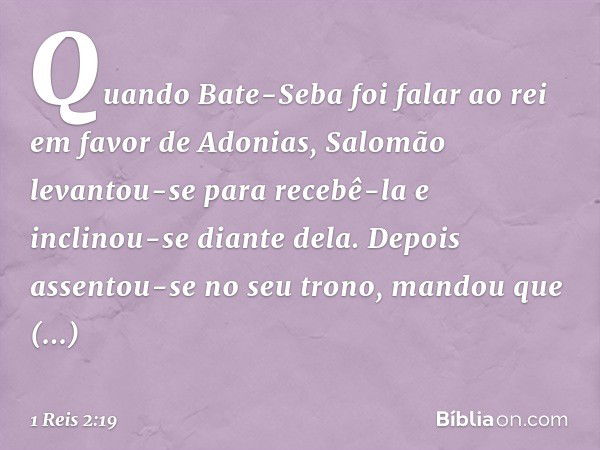 Quando Bate-Seba foi falar ao rei em favor de Adonias, Salomão levantou-se para recebê-la e inclinou-se diante dela. Depois assentou-se no seu trono, mandou que