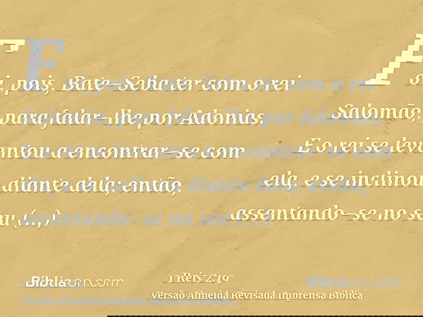 Foi, pois, Bate-Seba ter com o rei Salomão, para falar-lhe por Adonias. E o rei se levantou a encontrar-se com ela, e se inclinou diante dela; então, assentando