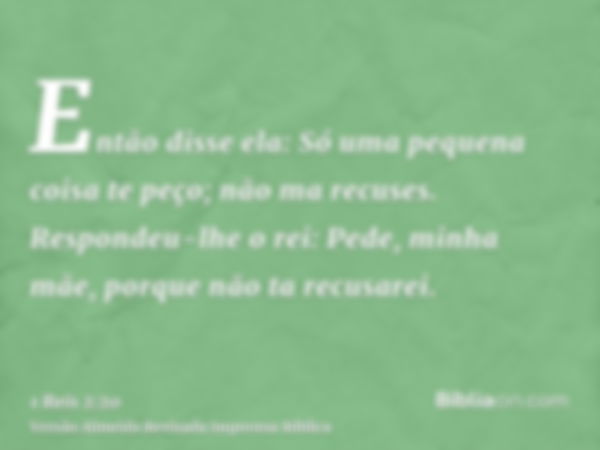 Então disse ela: Só uma pequena coisa te peço; não ma recuses. Respondeu-lhe o rei: Pede, minha mãe, porque não ta recusarei.