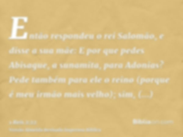 Então respondeu o rei Salomão, e disse a sua mãe: E por que pedes Abisague, a sunamita, para Adonias? Pede também para ele o reino (porque é meu irmão mais velh