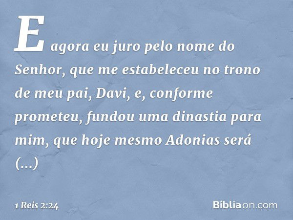 E agora eu juro pelo nome do Senhor, que me estabeleceu no trono de meu pai, Davi, e, conforme prometeu, fundou uma dinastia para mim, que hoje mesmo Ado­nias s