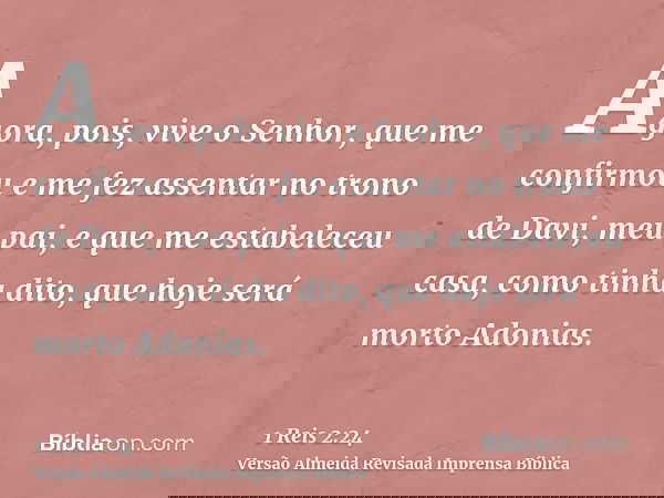 Agora, pois, vive o Senhor, que me confirmou e me fez assentar no trono de Davi, meu pai, e que me estabeleceu casa, como tinha dito, que hoje será morto Adonia