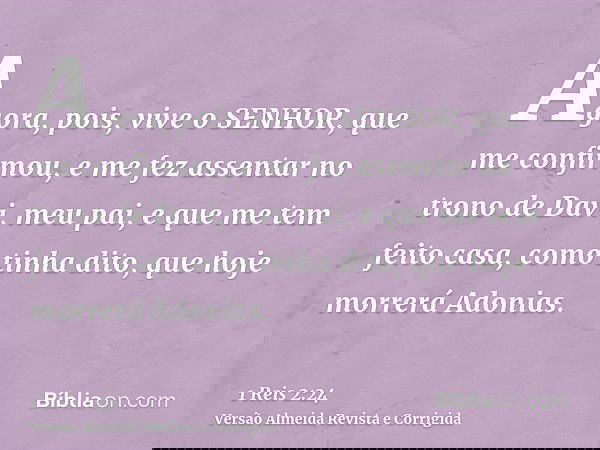 Agora, pois, vive o SENHOR, que me confirmou, e me fez assentar no trono de Davi, meu pai, e que me tem feito casa, como tinha dito, que hoje morrerá Adonias.