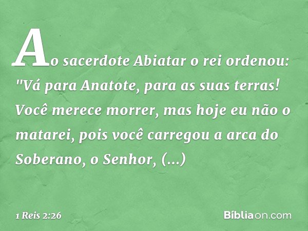 Ao sacerdote Abiatar o rei ordenou: "Vá para Anatote, para as suas terras! Você merece morrer, mas hoje eu não o matarei, pois você carregou a arca do Soberano,