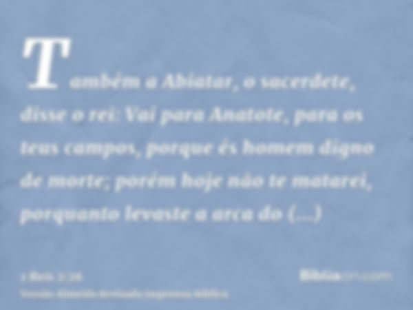 Também a Abiatar, o sacerdete, disse o rei: Vai para Anatote, para os teus campos, porque és homem digno de morte; porém hoje não te matarei, porquanto levaste 