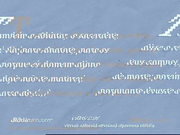 Também a Abiatar, o sacerdete, disse o rei: Vai para Anatote, para os teus campos, porque és homem digno de morte; porém hoje não te matarei, porquanto levaste 