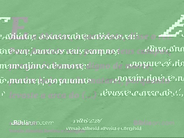 E a Abiatar, o sacerdote, disse o rei: Para Anatote vai, para os teus campos, porque és homem digno de morte; porém hoje te não matarei, porquanto levaste a arc