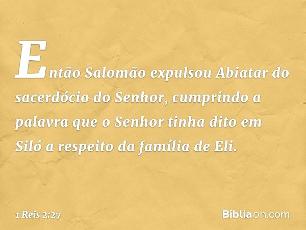 Então Salomão expulsou Abiatar do sacerdócio do Senhor, cumprindo a palavra que o Senhor tinha dito em Siló a respeito da família de Eli. -- 1 Reis 2:27