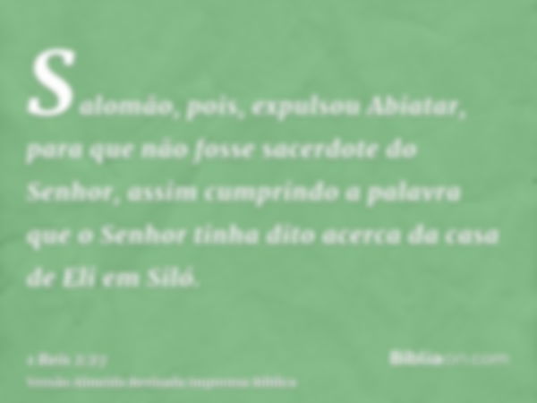 Salomão, pois, expulsou Abiatar, para que não fosse sacerdote do Senhor, assim cumprindo a palavra que o Senhor tinha dito acerca da casa de Eli em Siló.