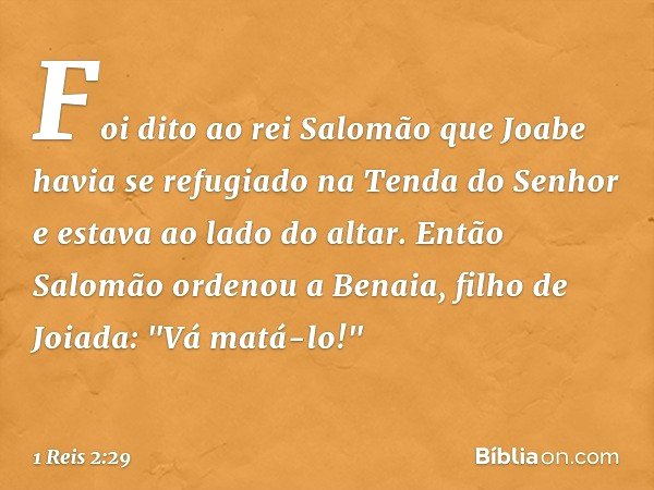 Foi dito ao rei Salomão que Joabe havia se refugiado na Tenda do Senhor e estava ao lado do altar. Então Salomão ordenou a Benaia, filho de Joiada: "Vá matá-lo!