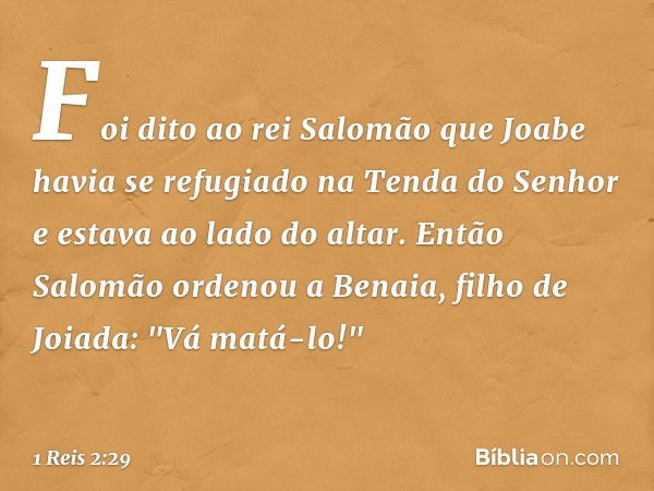 Foi dito ao rei Salomão que Joabe havia se refugiado na Tenda do Senhor e estava ao lado do altar. Então Salomão ordenou a Benaia, filho de Joiada: "Vá matá-lo!