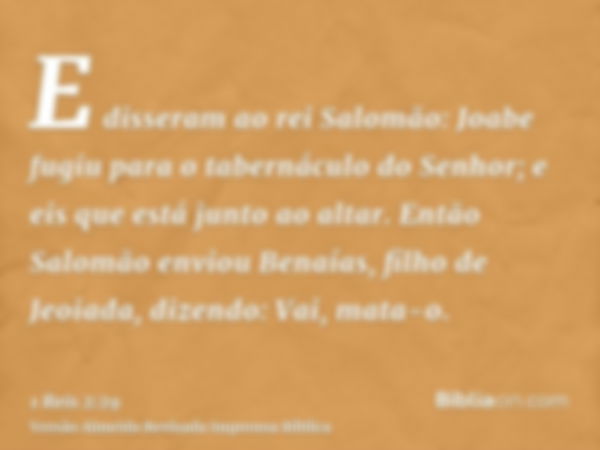 E disseram ao rei Salomão: Joabe fugiu para o tabernáculo do Senhor; e eis que está junto ao altar. Então Salomão enviou Benaías, filho de Jeoiada, dizendo: Vai