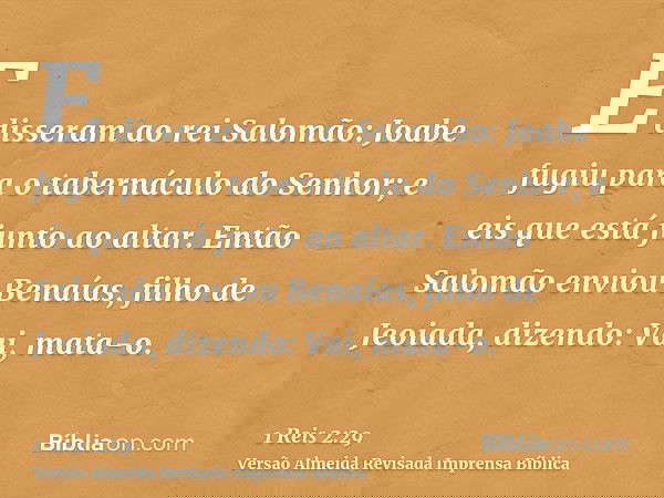 E disseram ao rei Salomão: Joabe fugiu para o tabernáculo do Senhor; e eis que está junto ao altar. Então Salomão enviou Benaías, filho de Jeoiada, dizendo: Vai