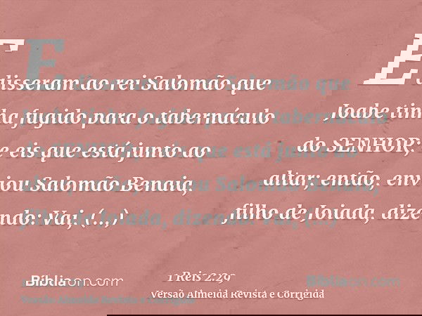 E disseram ao rei Salomão que Joabe tinha fugido para o tabernáculo do SENHOR; e eis que está junto ao altar; então, enviou Salomão Benaia, filho de Joiada, diz