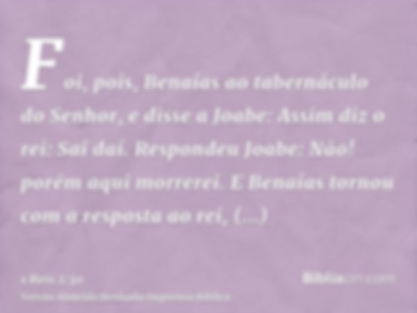 Foi, pois, Benaías ao tabernáculo do Senhor, e disse a Joabe: Assim diz o rei: Sai daí. Respondeu Joabe: Não! porém aqui morrerei. E Benaías tornou com a respos