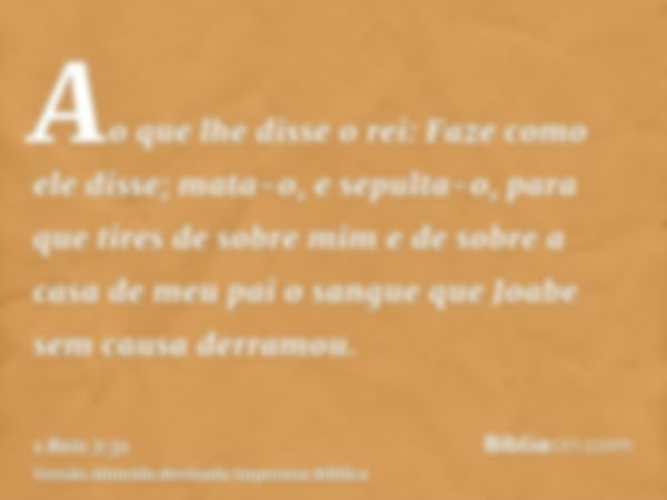 Ao que lhe disse o rei: Faze como ele disse; mata-o, e sepulta-o, para que tires de sobre mim e de sobre a casa de meu pai o sangue que Joabe sem causa derramou