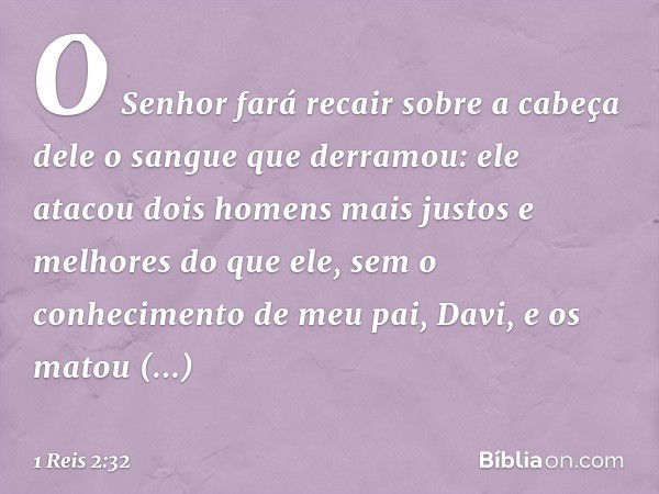 O Senhor fará recair sobre a cabeça dele o sangue que derramou: ele atacou dois homens mais justos e melhores do que ele, sem o conhecimento de meu pai, Davi, e