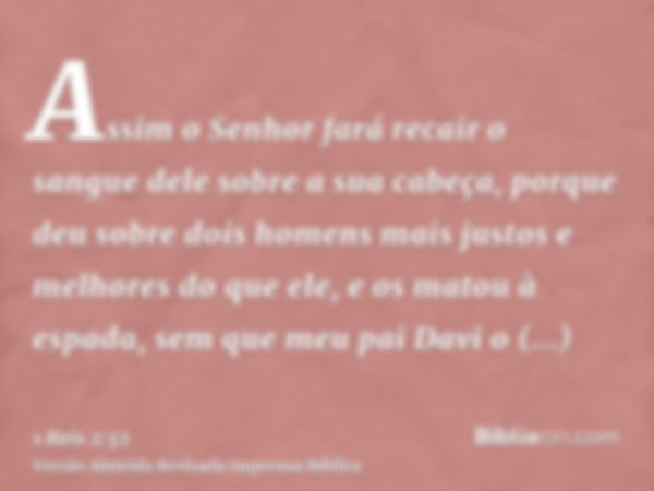 Assim o Senhor fará recair o sangue dele sobre a sua cabeça, porque deu sobre dois homens mais justos e melhores do que ele, e os matou à espada, sem que meu pa