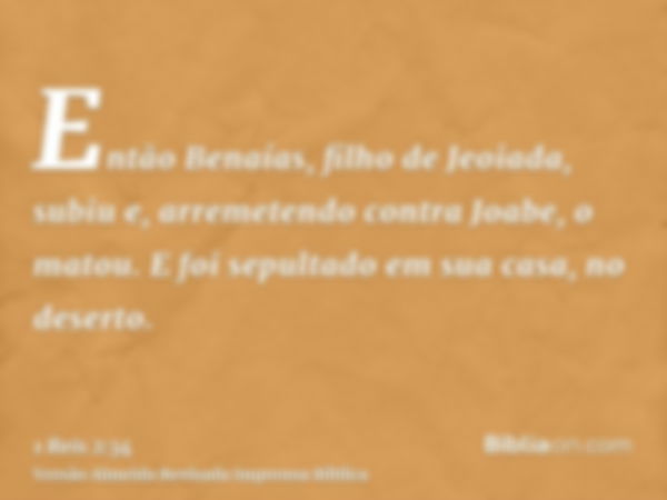 Então Benaías, filho de Jeoiada, subiu e, arremetendo contra Joabe, o matou. E foi sepultado em sua casa, no deserto.