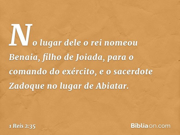 No lugar dele o rei nomeou Benaia, filho de Joiada, para o comando do exército, e o sacerdote Zadoque no lugar de Abiatar. -- 1 Reis 2:35