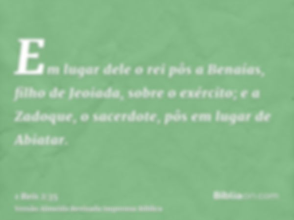 Em lugar dele o rei pôs a Benaías, filho de Jeoiada, sobre o exército; e a Zadoque, o sacerdote, pôs em lugar de Abiatar.