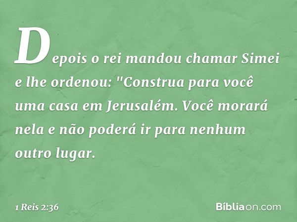 Depois o rei mandou chamar Simei e lhe ordenou: "Construa para você uma casa em Jerusalém. Você morará nela e não poderá ir para nenhum outro lugar. -- 1 Reis 2