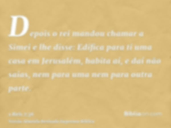 Depois o rei mandou chamar a Simei e lhe disse: Edifica para ti uma casa em Jerusalém, habita aí, e daí não saias, nem para uma nem para outra parte.