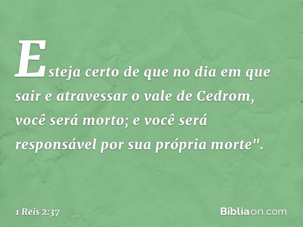 Esteja certo de que no dia em que sair e atravessar o vale de Cedrom, você será morto; e você será responsável por sua própria morte". -- 1 Reis 2:37