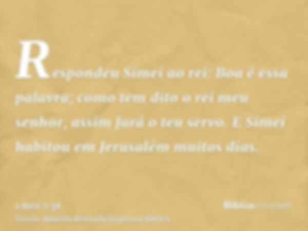 Respondeu Simei ao rei: Boa é essa palavra; como tem dito o rei meu senhor, assim fará o teu servo. E Simei habitou em Jerusalém muitos dias.