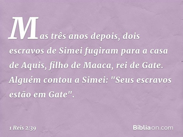 Mas três anos depois, dois escravos de Simei fugiram para a casa de Aquis, filho de Maaca, rei de Gate. Alguém contou a Simei: "Seus escravos estão em Gate". --