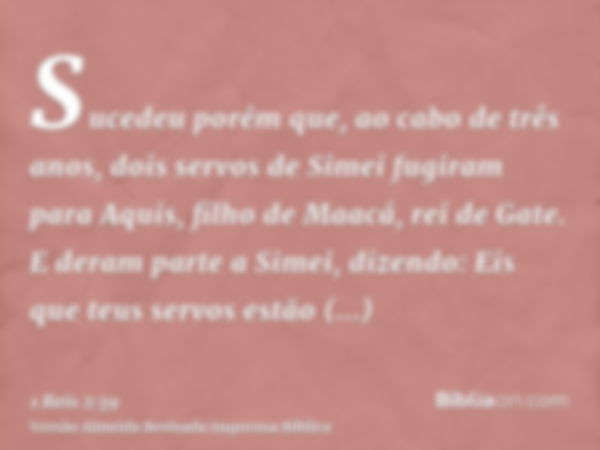 Sucedeu porém que, ao cabo de três anos, dois servos de Simei fugiram para Aquis, filho de Maacá, rei de Gate. E deram parte a Simei, dizendo: Eis que teus serv