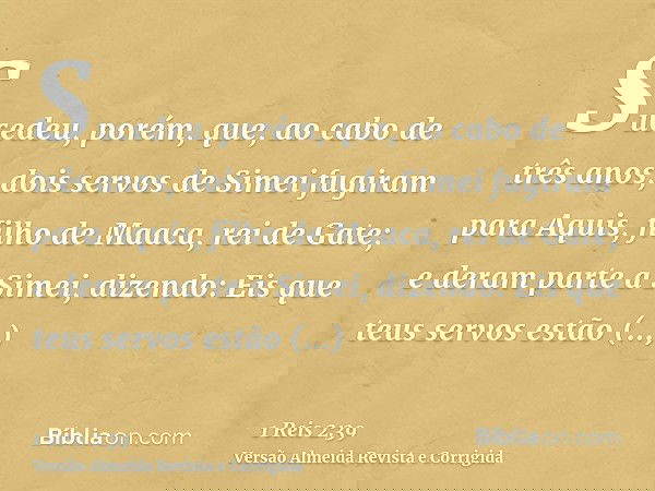 Sucedeu, porém, que, ao cabo de três anos, dois servos de Simei fugiram para Aquis, filho de Maaca, rei de Gate; e deram parte a Simei, dizendo: Eis que teus se