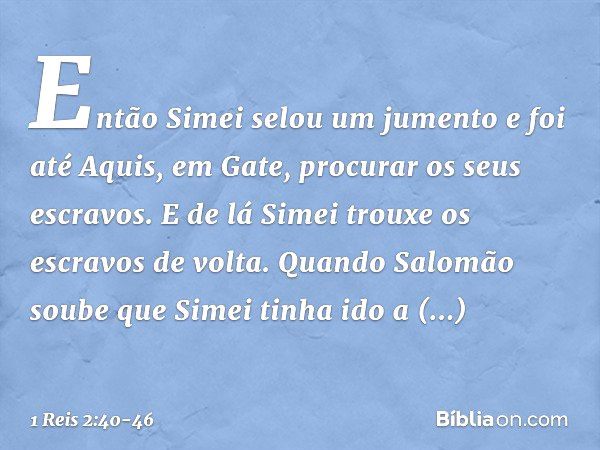 Então Simei selou um jumento e foi até Aquis, em Gate, procurar os seus escravos. E de lá Simei trouxe os escravos de volta. Quando Salomão soube que Simei tinh