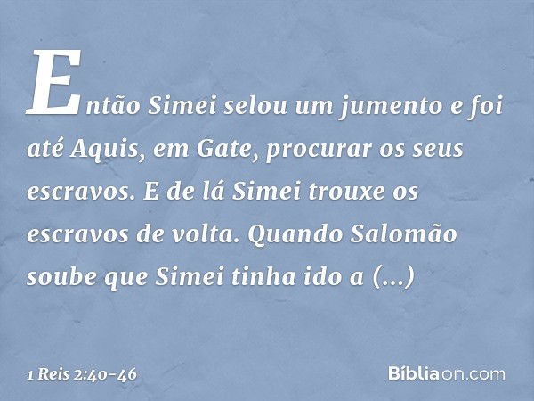 Então Simei selou um jumento e foi até Aquis, em Gate, procurar os seus escravos. E de lá Simei trouxe os escravos de volta. Quando Salomão soube que Simei tinh