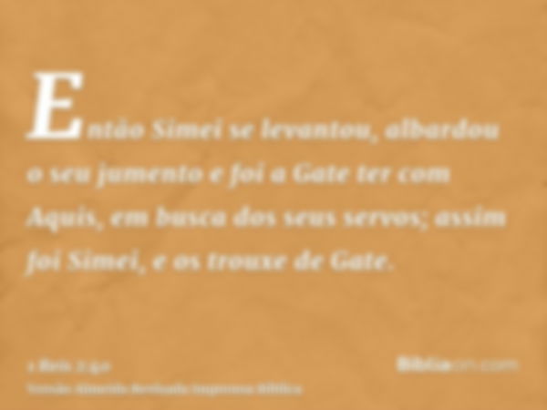 Então Simei se levantou, albardou o seu jumento e foi a Gate ter com Aquis, em busca dos seus servos; assim foi Simei, e os trouxe de Gate.