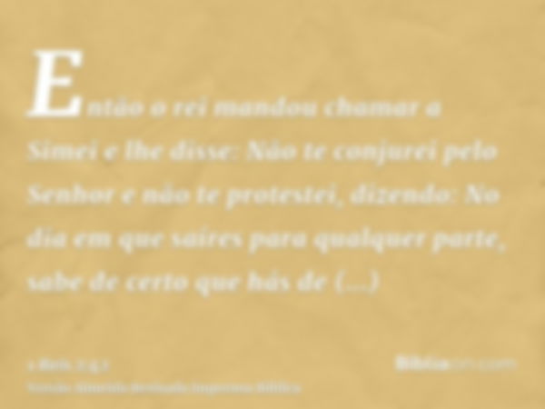 Então o rei mandou chamar a Simei e lhe disse: Não te conjurei pelo Senhor e não te protestei, dizendo: No dia em que saíres para qualquer parte, sabe de certo 