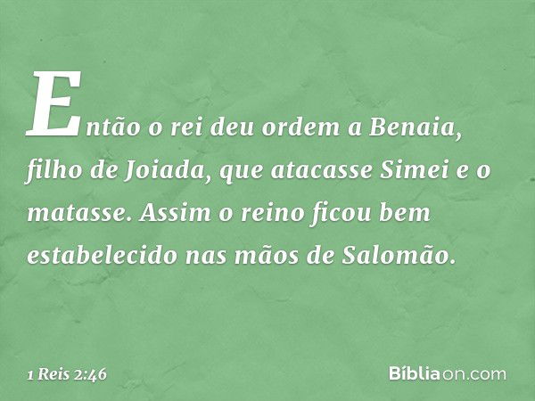 Então o rei deu ordem a Benaia, filho de Joiada, que atacasse Simei e o matasse.
Assim o reino ficou bem estabelecido nas mãos de Salomão. -- 1 Reis 2:46