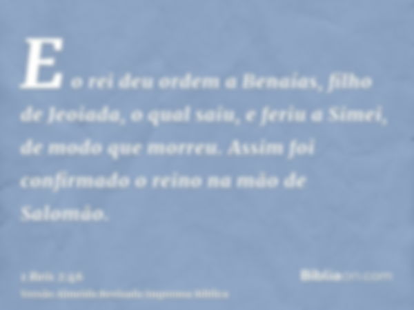 E o rei deu ordem a Benaías, filho de Jeoiada, o qual saiu, e feriu a Simei, de modo que morreu. Assim foi confirmado o reino na mão de Salomão.