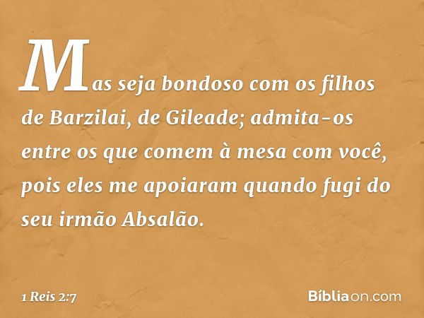 "Mas seja bondoso com os filhos de Barzilai, de Gileade; admita-os entre os que comem à mesa com você, pois eles me apoiaram quando fugi do seu irmão Absalão. -