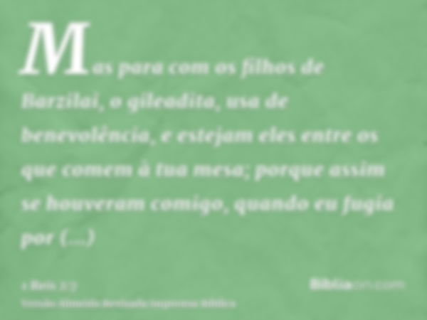 Mas para com os filhos de Barzilai, o gileadita, usa de benevolência, e estejam eles entre os que comem à tua mesa; porque assim se houveram comigo, quando eu f