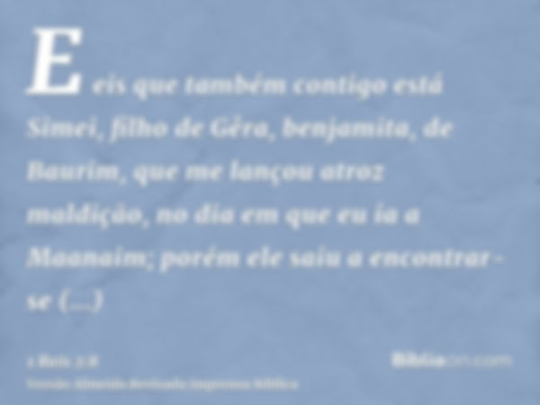 E eis que também contigo está Simei, filho de Gêra, benjamita, de Baurim, que me lançou atroz maldição, no dia em que eu ia a Maanaim; porém ele saiu a encontra