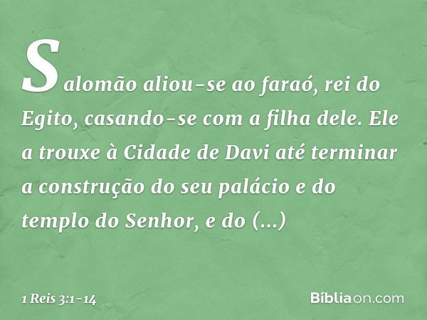 Salomão aliou-se ao faraó, rei do Egito, casando-se com a filha dele. Ele a trouxe à Cidade de Davi até terminar a construção do seu palácio e do templo do Senh