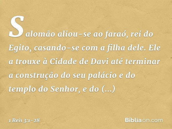 Salomão aliou-se ao faraó, rei do Egito, casando-se com a filha dele. Ele a trouxe à Cidade de Davi até terminar a construção do seu palácio e do templo do Senh