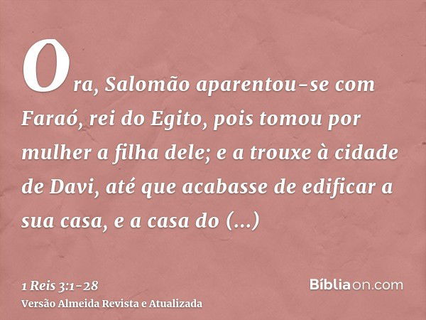 Ora, Salomão aparentou-se com Faraó, rei do Egito, pois tomou por mulher a filha dele; e a trouxe à cidade de Davi, até que acabasse de edificar a sua casa, e a