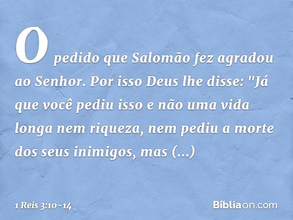 O pedido que Salomão fez agradou ao Senhor. Por isso Deus lhe disse: "Já que você pediu isso e não uma vida longa nem riqueza, nem pediu a morte dos seus inimig