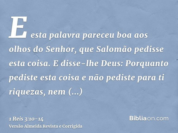 E esta palavra pareceu boa aos olhos do Senhor, que Salomão pedisse esta coisa.E disse-lhe Deus: Porquanto pediste esta coisa e não pediste para ti riquezas, ne